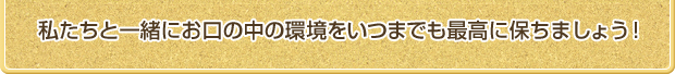 私たちと一緒にお口の中の環境をいつまでも最高に保ちましょう！