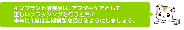 インプラント治療後は、アフターケアとして正しいブラッシングを行うと共に半年に1度は定期検診を受けるようにしましょう。　